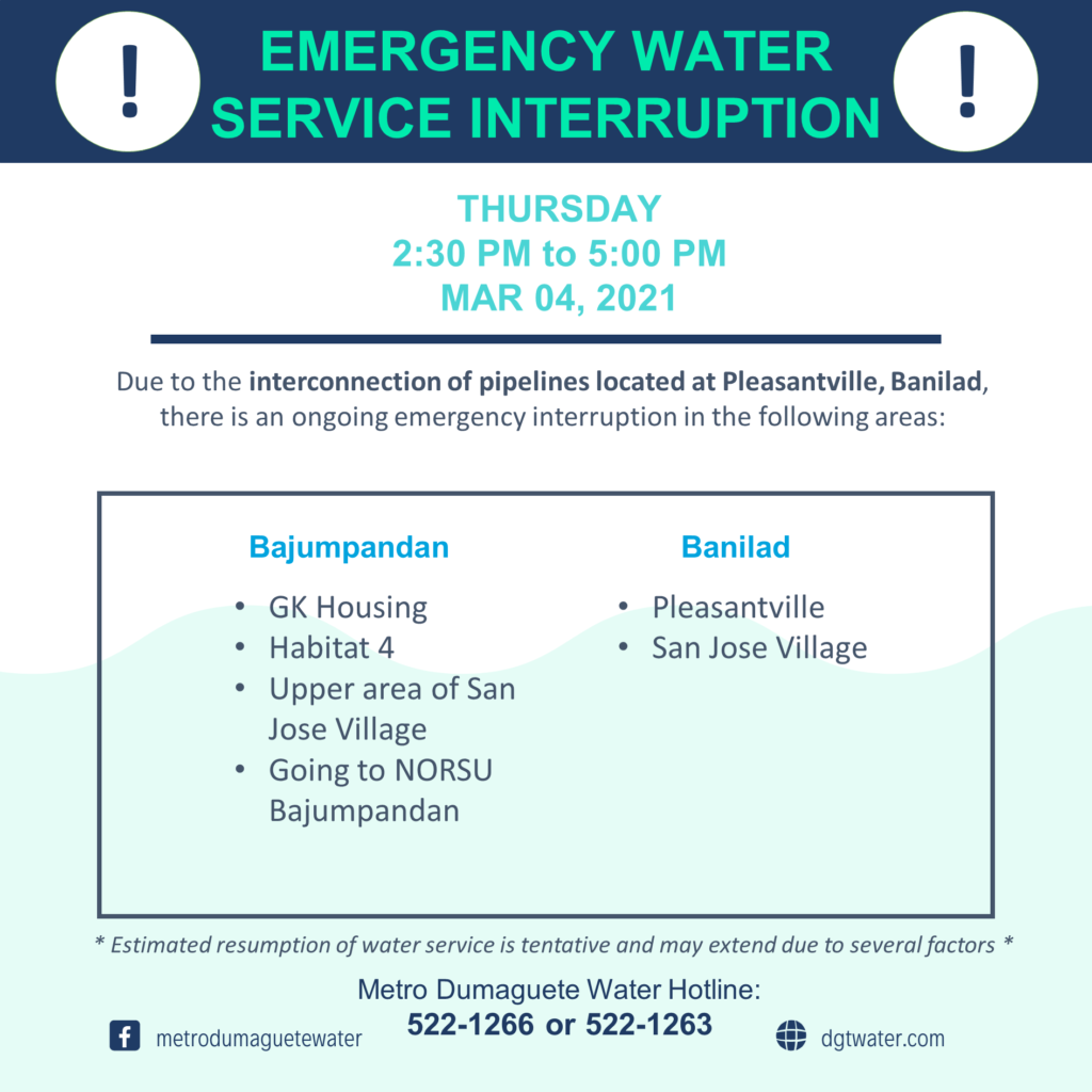 Metro Dumaguete Water would like to inform customers in the areas of Banilad and Bajumpandan for an emergency interruption on March 4, 2021 (Thursday) due to the interconnection of pipelines located in Pleasantville, Banilad.

We sincerely apologize for the inconvenience. Operation will be from 2:30 PM to 5:00 PM.

Bajumpandan
GK Housing
Habitat 4
Upper Area of San Jose Village
Going to NORSU Bajumpandan

Banilad
Pleasantville
San Jose Village

We recommend customers to store available water before the operation starts.

Metro Dumaguete Water Hotlines:
522 – 1266
522 – 1263

Salamat sa pagsabot!